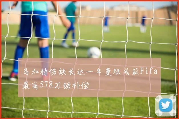 乌加特伤缺长达一年曼联或获Fifa最高578万镑补偿
