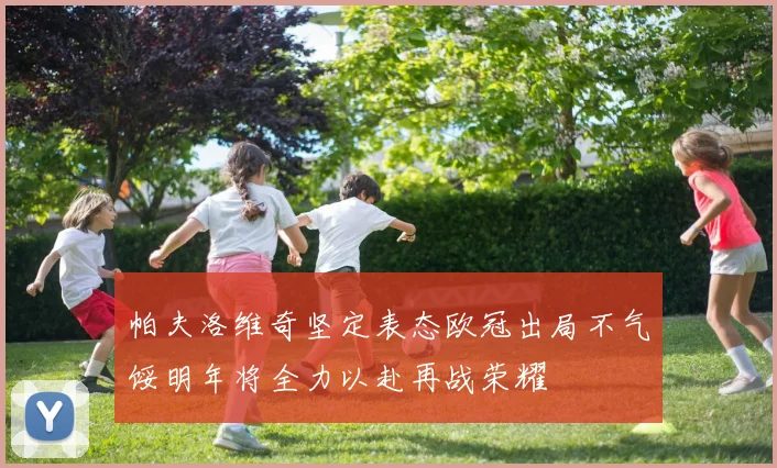 帕夫洛维奇坚定表态欧冠出局不气馁明年将全力以赴再战荣耀