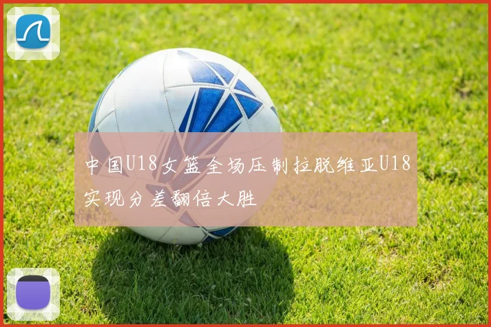 中国U18女篮全场压制拉脱维亚U18实现分差翻倍大胜