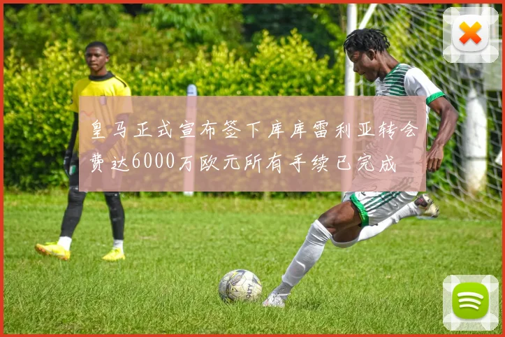 皇马正式宣布签下库库雷利亚转会费达6000万欧元所有手续已完成