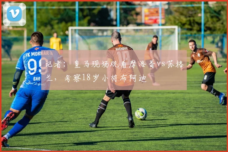 记者：皇马现场观看摩洛哥vs苏格兰，考察18岁小将布阿迪