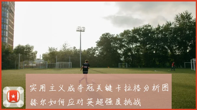实用主义成夺冠关键卡拉格分析图赫尔如何应对英超强度挑战