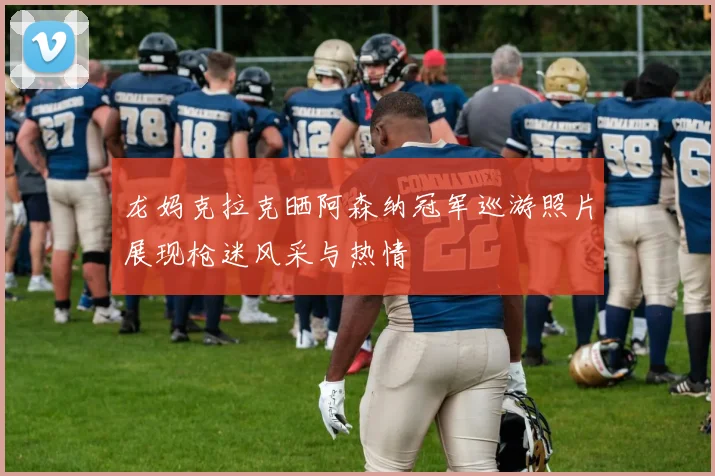 龙妈克拉克晒阿森纳冠军巡游照片展现枪迷风采与热情