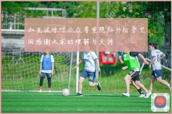 加克波呼吁公众尊重隐私并给予空间感谢大家的理解与支持