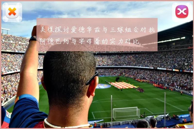 美媒探讨爱德华兹与三球组合对抗阿德巴约与字母哥的实力对比