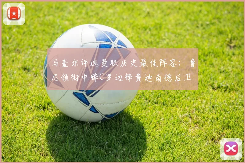 马奎尔评选曼联历史最佳阵容：鲁尼领衔中锋C罗边锋费迪南德后卫