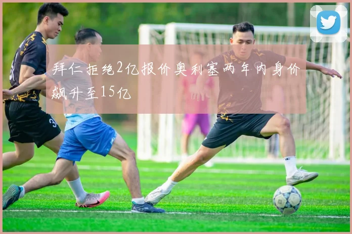 拜仁拒绝2亿报价奥利塞两年内身价飙升至15亿