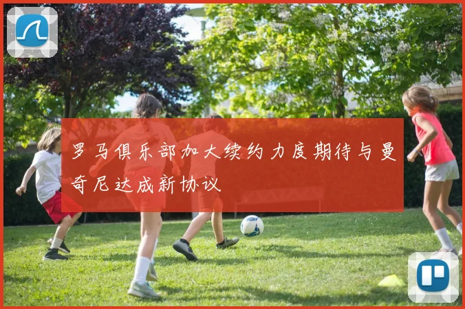 罗马俱乐部加大续约力度期待与曼奇尼达成新协议