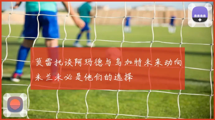 莫雷托谈阿玛德与乌加特未来动向米兰未必是他们的选择