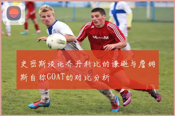 史密斯谈论乔丹科比的谦逊与詹姆斯自称GOAT的对比分析