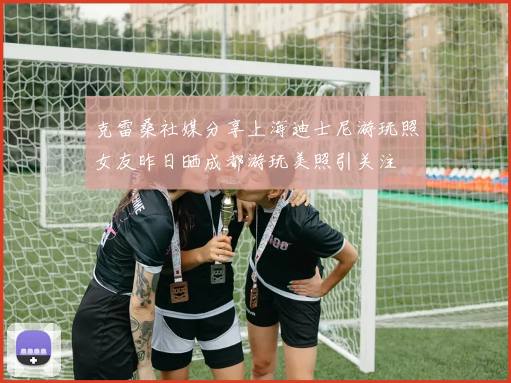 克雷桑社媒分享上海迪士尼游玩照女友昨日晒成都游玩美照引关注