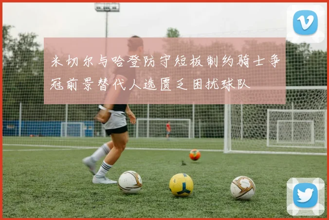米切尔与哈登防守短板制约骑士争冠前景替代人选匮乏困扰球队
