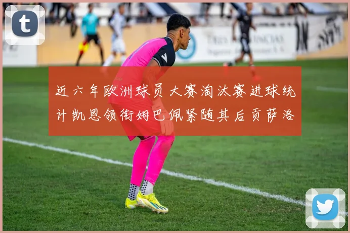 近六年欧洲球员大赛淘汰赛进球统计凯恩领衔姆巴佩紧随其后贡萨洛表现不俗