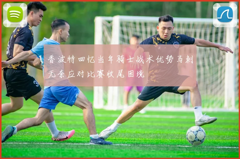香波特回忆当年骑士战术优势马刺无奈应对比赛收尾困境