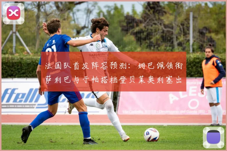 法国队首发阵容预测：姆巴佩领衔萨利巴与于帕搭档登贝莱奥利塞出战